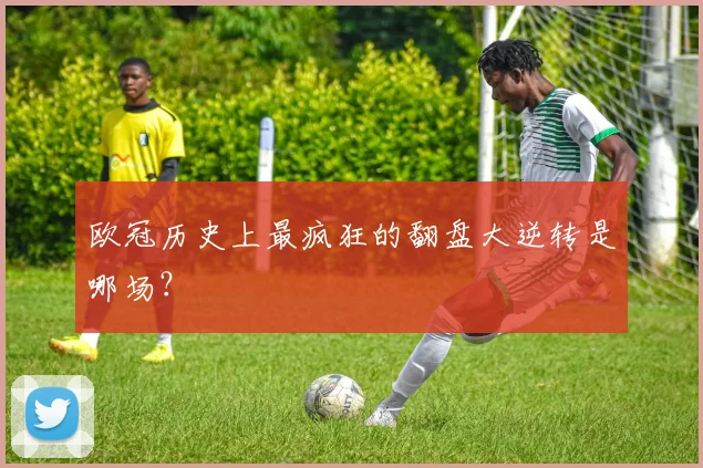 欧冠历史上最疯狂的翻盘大逆转是哪场？