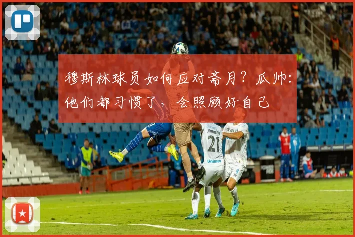 穆斯林球员如何应对斋月？瓜帅：他们都习惯了，会照顾好自己